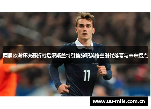 两届欧洲杯决赛折戟后索斯盖特引咎辞职英格兰时代落幕与未来拐点 两届欧洲杯决赛折戟后索斯盖特引咎辞职英格兰时代落幕与未来拐点