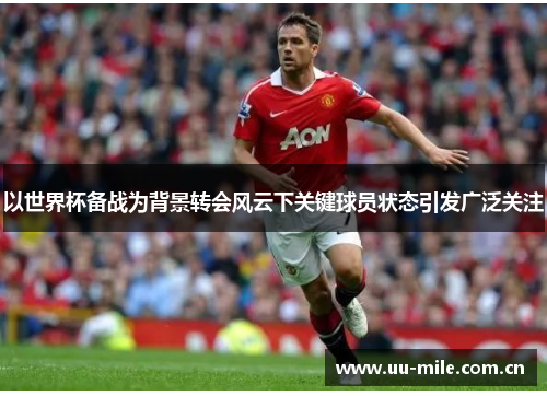 以世界杯备战为背景转会风云下关键球员状态引发广泛关注 以世界杯备战为背景转会风云下关键球员状态引发广泛关注