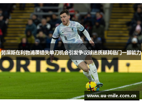 努涅斯在利物浦屡错失单刀机会引发争议球迷质疑其临门一脚能力 努涅斯在利物浦屡错失单刀机会引发争议球迷质疑其临门一脚能力