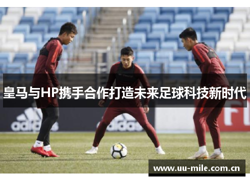 皇马与HP携手合作打造未来足球科技新时代 皇马与HP携手合作打造未来足球科技新时代